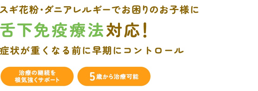 スギ花粉・ダニアレルギーでお困りのお子様に 舌下免疫療法対応！ 症状が重くなる前に早期にコントロール 治療の継続を根気強くサポート 5歳から治療可能